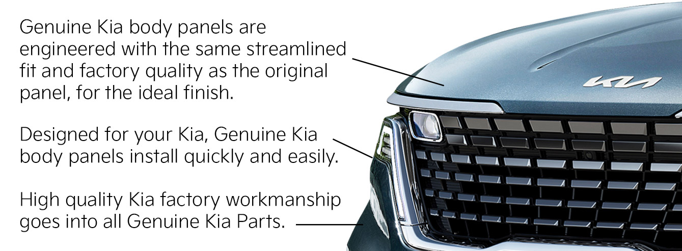 Genuine Kia body panels are engineered with the same streamlined fit and factory quality as the original panel, for the ideal finish. Designed for your Kia, Genuine Kia body panels install quickly and easily. High quality Kia factory workmanship goes into all Genuine Kia Parts.